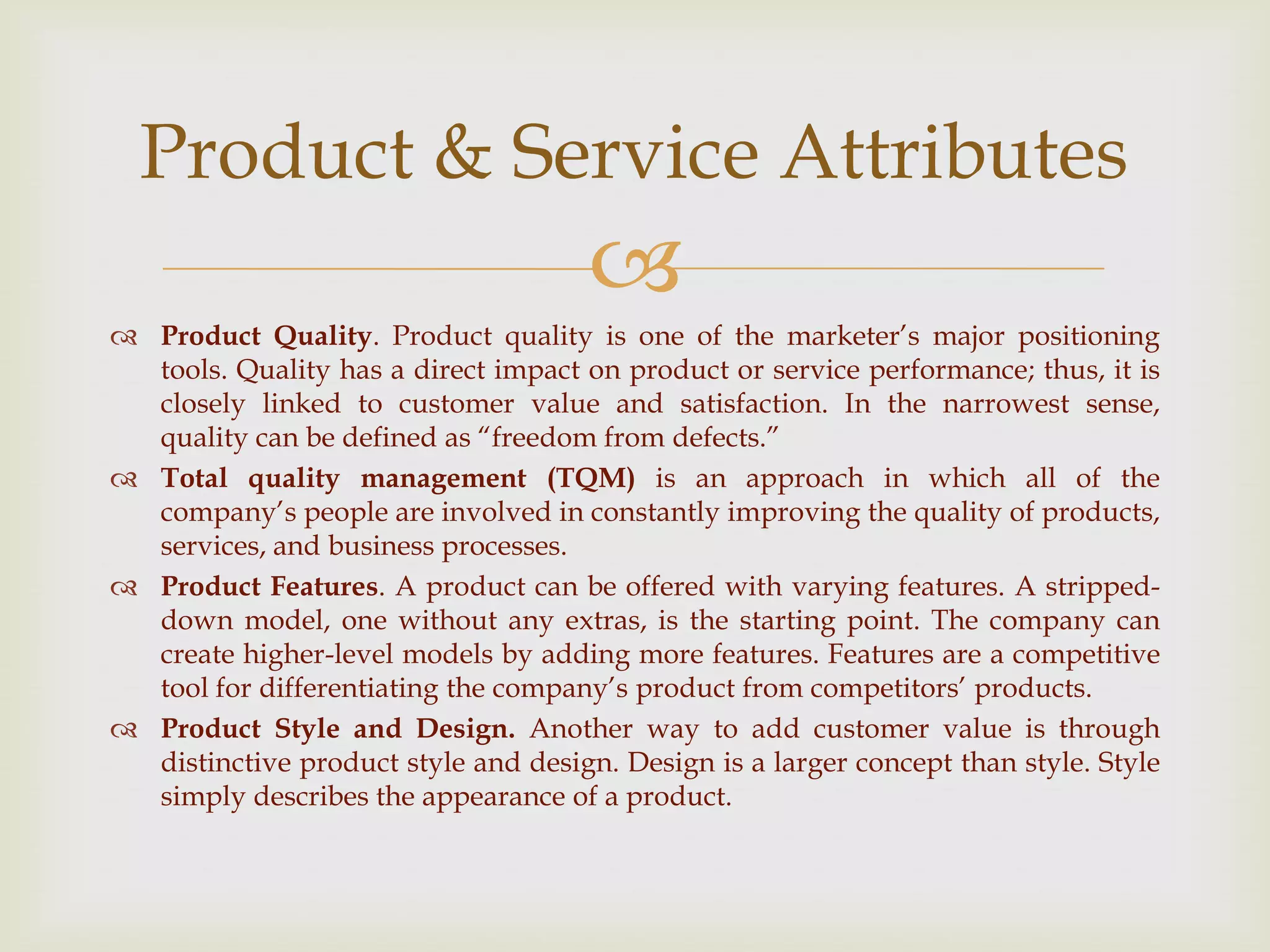 
 Product Quality. Product quality is one of the marketer’s major positioning
tools. Quality has a direct impact on product or service performance; thus, it is
closely linked to customer value and satisfaction. In the narrowest sense,
quality can be defined as ―freedom from defects.‖
 Total quality management (TQM) is an approach in which all of the
company’s people are involved in constantly improving the quality of products,
services, and business processes.
 Product Features. A product can be offered with varying features. A stripped-
down model, one without any extras, is the starting point. The company can
create higher-level models by adding more features. Features are a competitive
tool for differentiating the company’s product from competitors’ products.
 Product Style and Design. Another way to add customer value is through
distinctive product style and design. Design is a larger concept than style. Style
simply describes the appearance of a product.
Product & Service Attributes
 