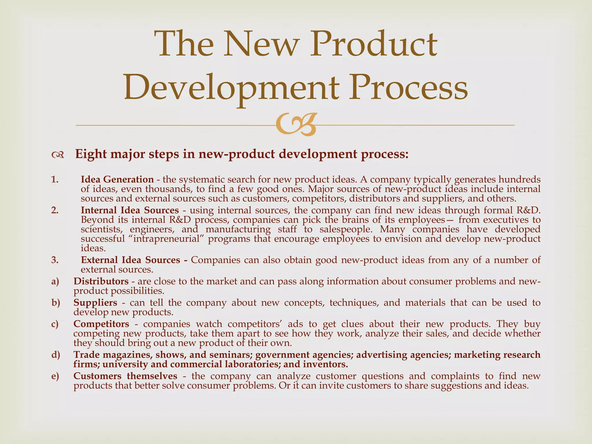  Eight major steps in new-product development process:
1. Idea Generation - the systematic search for new product ideas. A company typically generates hundreds
of ideas, even thousands, to find a few good ones. Major sources of new-product ideas include internal
sources and external sources such as customers, competitors, distributors and suppliers, and others.
2. Internal Idea Sources - using internal sources, the company can find new ideas through formal R&D.
Beyond its internal R&D process, companies can pick the brains of its employees— from executives to
scientists, engineers, and manufacturing staff to salespeople. Many companies have developed
successful ―intrapreneurial‖ programs that encourage employees to envision and develop new-product
ideas.
3. External Idea Sources - Companies can also obtain good new-product ideas from any of a number of
external sources.
a) Distributors - are close to the market and can pass along information about consumer problems and new-
product possibilities.
b) Suppliers - can tell the company about new concepts, techniques, and materials that can be used to
develop new products.
c) Competitors - companies watch competitors’ ads to get clues about their new products. They buy
competing new products, take them apart to see how they work, analyze their sales, and decide whether
they should bring out a new product of their own.
d) Trade magazines, shows, and seminars; government agencies; advertising agencies; marketing research
firms; university and commercial laboratories; and inventors.
e) Customers themselves - the company can analyze customer questions and complaints to find new
products that better solve consumer problems. Or it can invite customers to share suggestions and ideas.
The New Product
Development Process
 