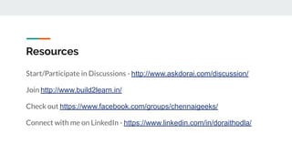 Resources
Start/Participate in Discussions - http://www.askdorai.com/discussion/
Join http://www.build2learn.in/
Check out https://www.facebook.com/groups/chennaigeeks/
Connect with me on LinkedIn - https://www.linkedin.com/in/doraithodla/
 