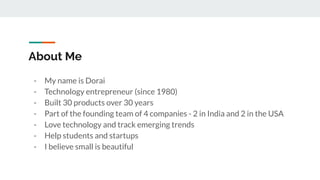 About Me
- My name is Dorai
- Technology entrepreneur (since 1980)
- Built 30 products over 30 years
- Part of the founding team of 4 companies - 2 in India and 2 in the USA
- Love technology and track emerging trends
- Help students and startups
- I believe small is beautiful
 