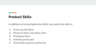 Product Skills
In addition to having Application Skills, you need to be able to:
1. Come up with ideas
2. Research Ideas and select a few
3. Prototype ideas
4. Validate prototypes
5. Constantly improve and Iterate
 