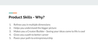 Product Skills - Why?
1. Reﬁnes you in multiple dimensions
2. Helps you understand the bigger picture
3. Makes you a Creator/Builder - Seeing your ideas come to life is cool
4. Gives you a path to better career
5. Paves your path to entrepreneurship
 