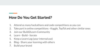 How Do You Get Started?
1. Attend as many hackathons and code competitions as you can
2. Take part in online competitions - Kaggle, TopTal and other similar ones
3. Join our Build2Learn Community
4. Learn - Build - Iterate
5. Keep a Learn Log (your internal use)
6. Blog - Share your learning with others
7. Build your brand
 