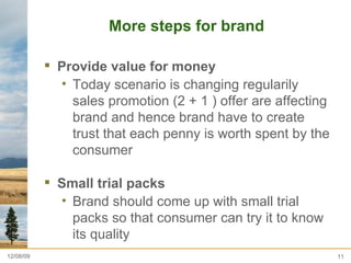 More steps for brand  Provide value for money  Today scenario is changing regularily sales promotion (2 + 1 ) offer are affecting brand and hence brand have to create trust that each penny is worth spent by the consumer  Small trial packs  Brand should come up with small trial  packs so that consumer can try it to know its quality  06/08/09 
