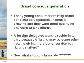 Brand concious generation  Today young consumer are rally brand concious as disposable income is growing and they want good quality no one want to take chance  A foreign delegates want to reside in taj only because of brand may be some other hotel is giving more better service but “brand matters”  Now what should a brand do ?????? 06/08/09 