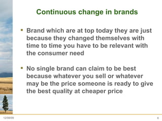 Continuous change in brands Brand which are at top today they are just because they changed themselves with time to time you have to be relevant with the consumer need  No single brand can claim to be best because whatever you sell or whatever may be the price someone is ready to give the best quality at cheaper price  06/08/09 