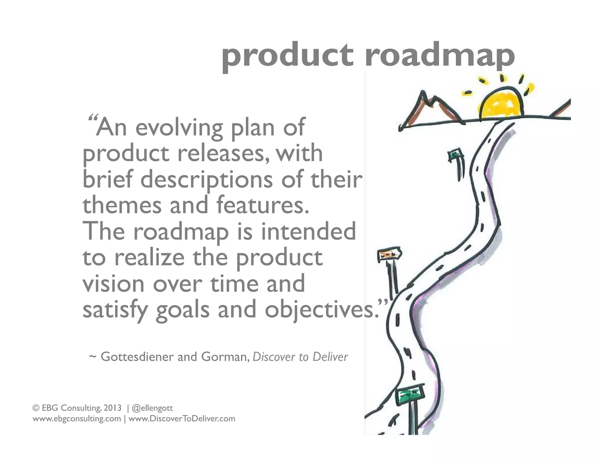 product roadmap
“An evolving plan of
product releases, with
brief descriptions of their
themes and features.
The roadmap is intended
to realize the product
vision over time and
satisfy goals and objectives.”
~ Gottesdiener and Gorman, Discover to Deliver

© EBG Consulting, 2013 | @ellengott
www.ebgconsulting.com | www.DiscoverToDeliver.com

11

 