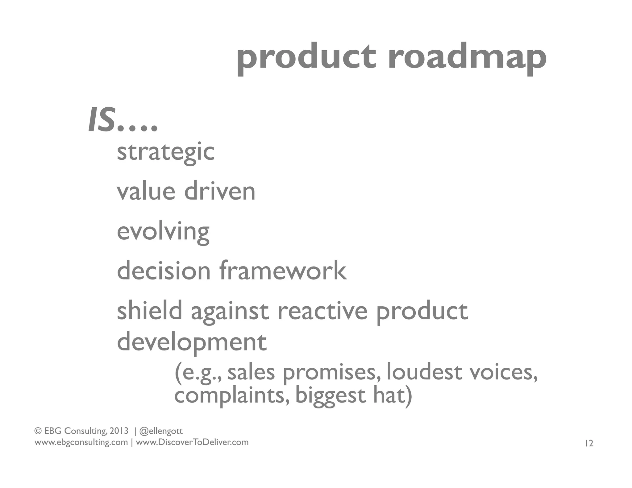 product roadmap
IS….

strategic
value driven
evolving
decision framework
shield against reactive product
development

(e.g., sales promises, loudest voices,
complaints, biggest hat)

© EBG Consulting, 2013 | @ellengott
www.ebgconsulting.com | www.DiscoverToDeliver.com

12

 