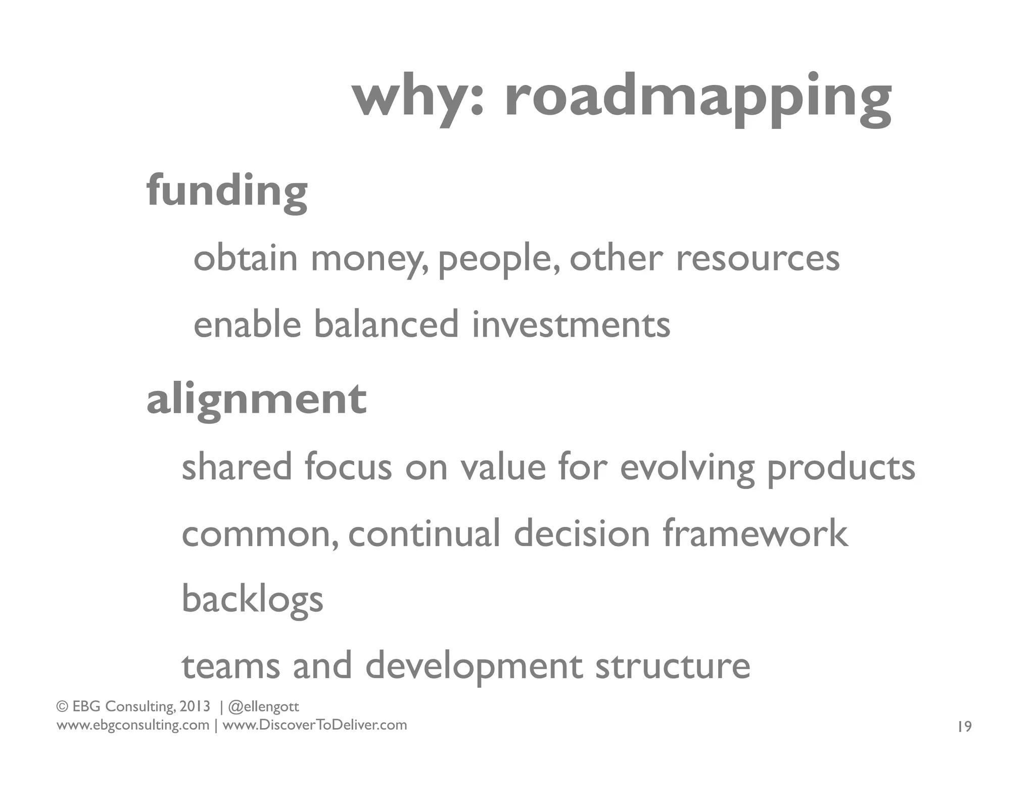 why: roadmapping
funding
obtain money, people, other resources
enable balanced investments

alignment
shared focus on value for evolving products
common, continual decision framework
backlogs
teams and development structure
© EBG Consulting, 2013 | @ellengott
www.ebgconsulting.com | www.DiscoverToDeliver.com

19

 