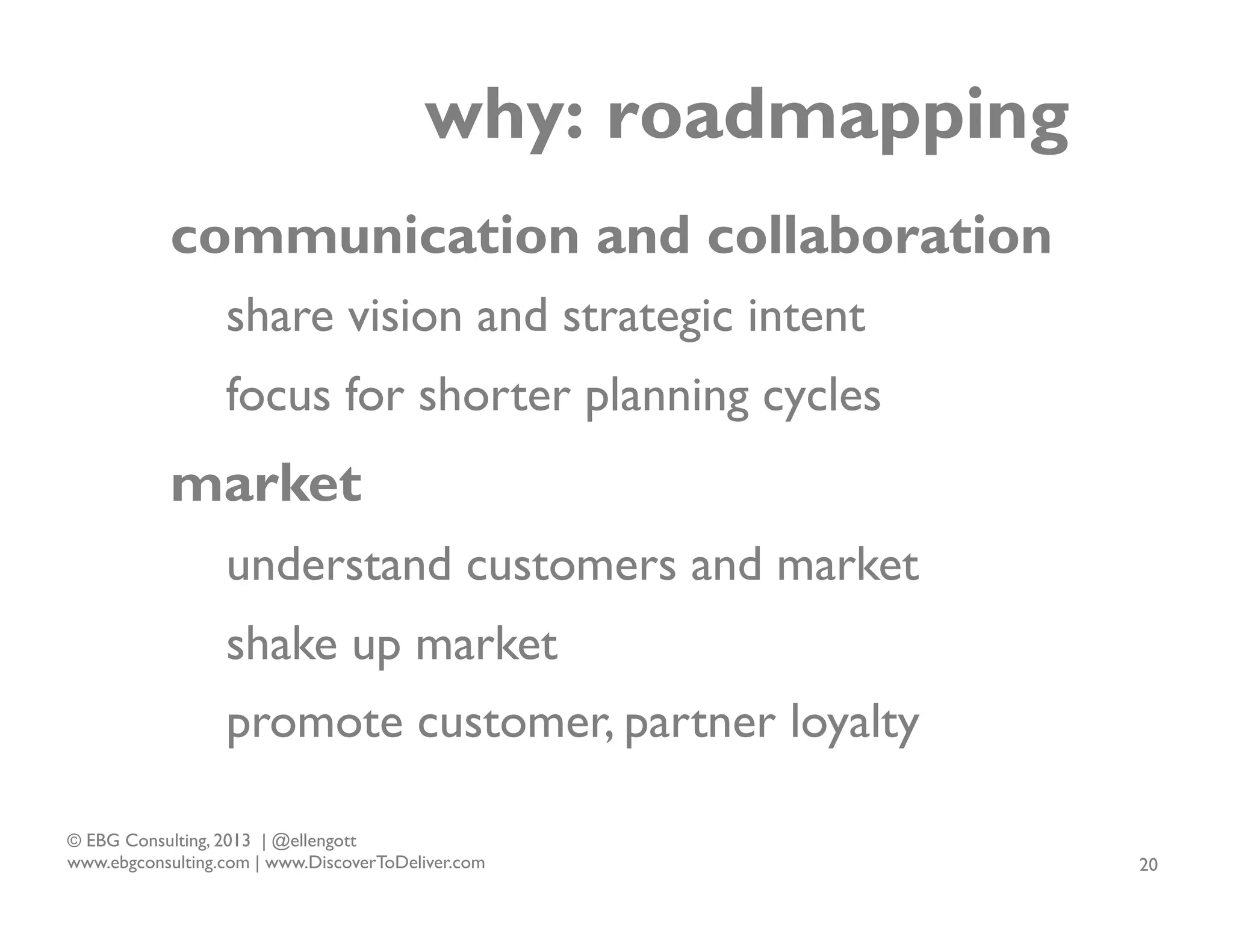 why: roadmapping
communication and collaboration
share vision and strategic intent
focus for shorter planning cycles

market
understand customers and market
shake up market
promote customer, partner loyalty
© EBG Consulting, 2013 | @ellengott
www.ebgconsulting.com | www.DiscoverToDeliver.com

20

 