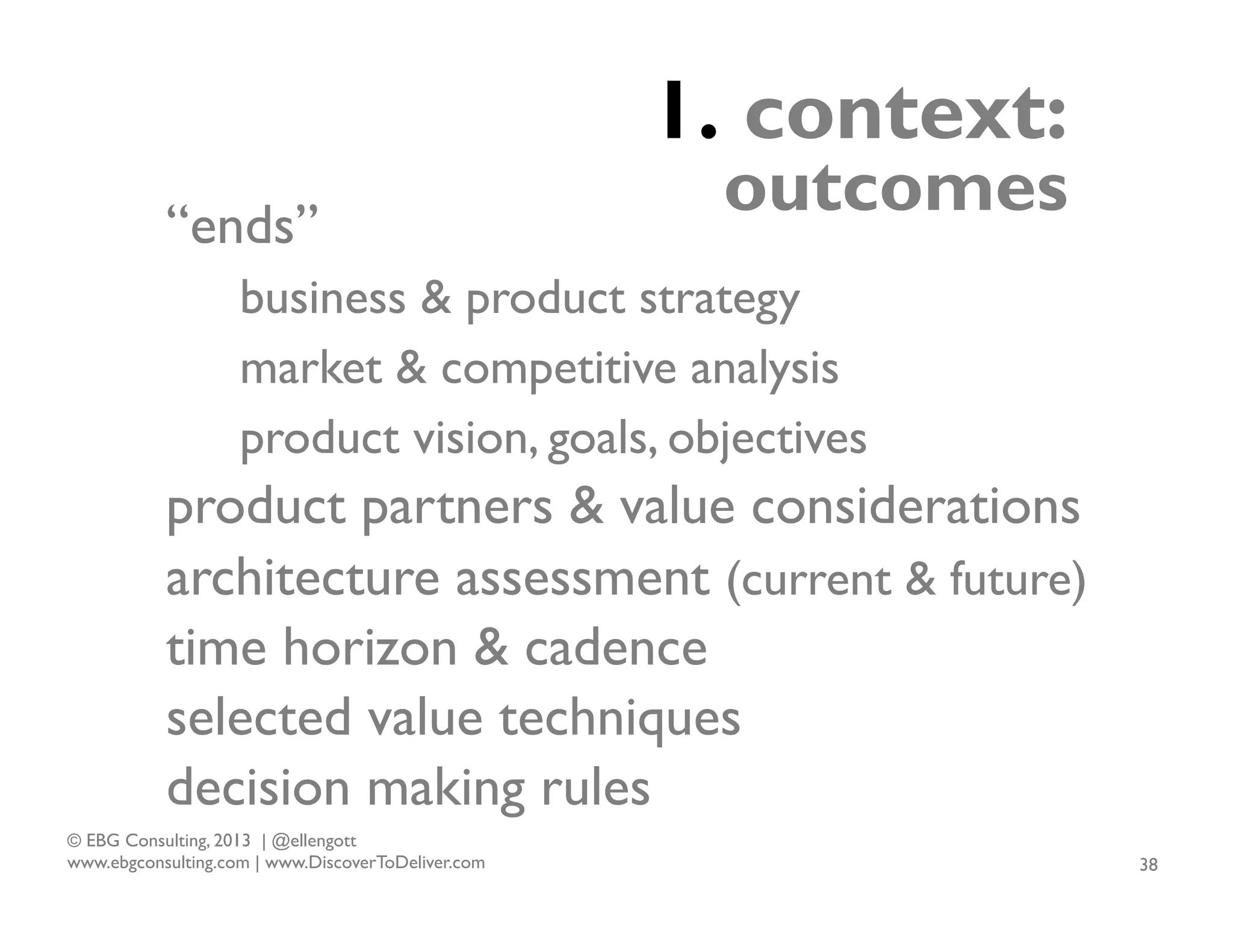 1. context:
“ends”

outcomes

business & product strategy
market & competitive analysis
product vision, goals, objectives

product partners & value considerations
architecture assessment (current & future)
time horizon & cadence
selected value techniques
decision making rules
© EBG Consulting, 2013 | @ellengott
www.ebgconsulting.com | www.DiscoverToDeliver.com

38

 