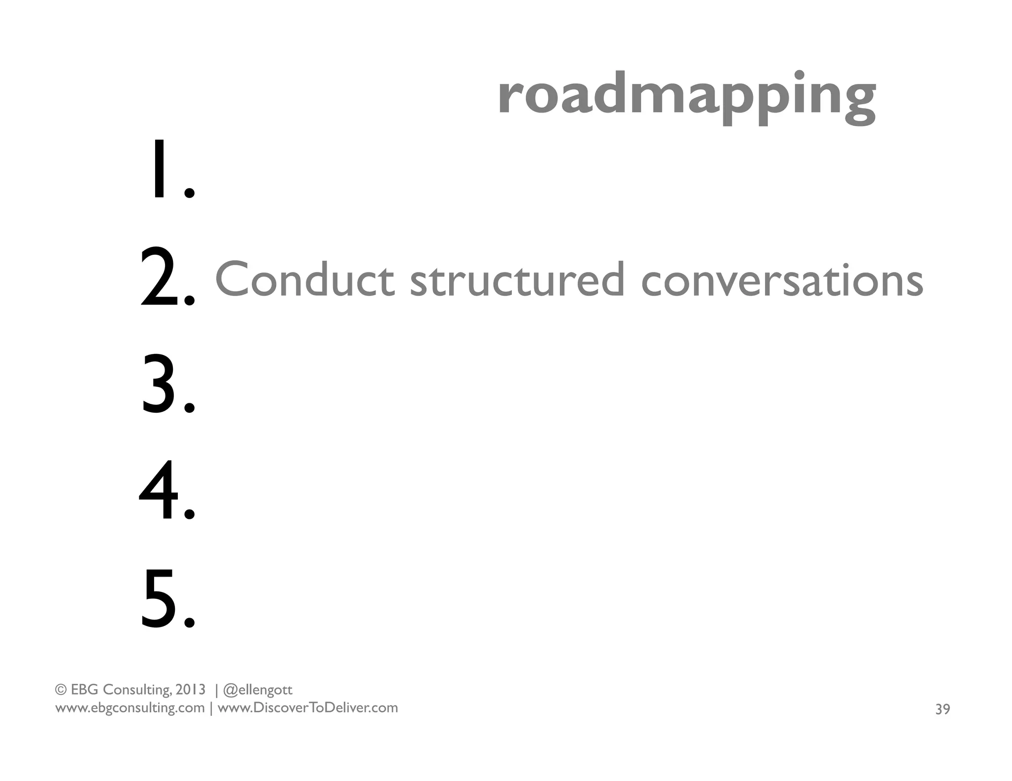 roadmapping

1.
2. Conduct structured conversations
3.
4.
5.
© EBG Consulting, 2013 | @ellengott
www.ebgconsulting.com | www.DiscoverToDeliver.com

39

 
