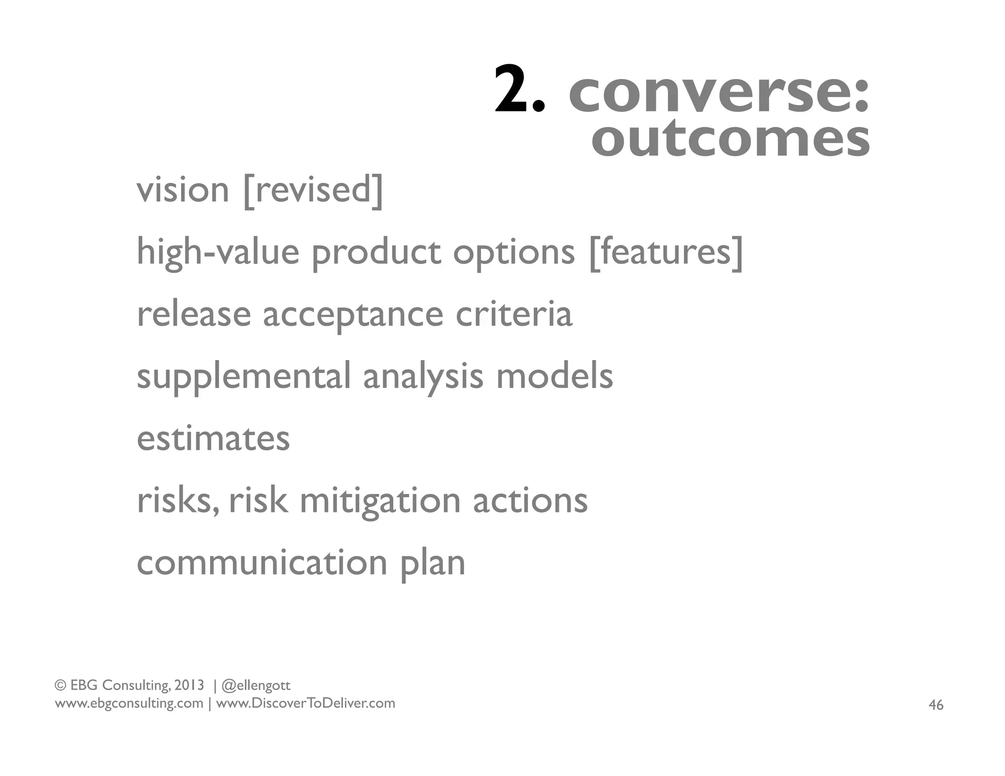 2. converse:
vision [revised]

outcomes

high-value product options [features]
release acceptance criteria
supplemental analysis models
estimates
risks, risk mitigation actions
communication plan
© EBG Consulting, 2013 | @ellengott
www.ebgconsulting.com | www.DiscoverToDeliver.com

46

 