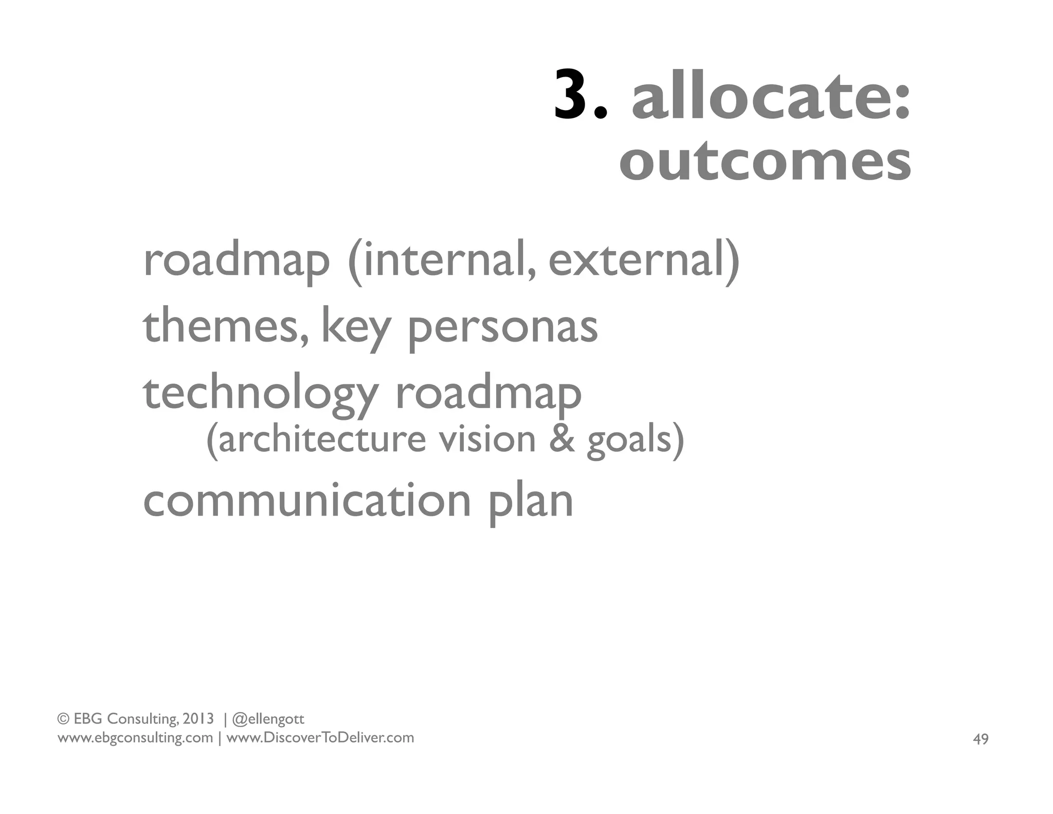 3. allocate:

outcomes

roadmap (internal, external)
themes, key personas
technology roadmap
(architecture vision & goals)

communication plan

© EBG Consulting, 2013 | @ellengott
www.ebgconsulting.com | www.DiscoverToDeliver.com

49

 