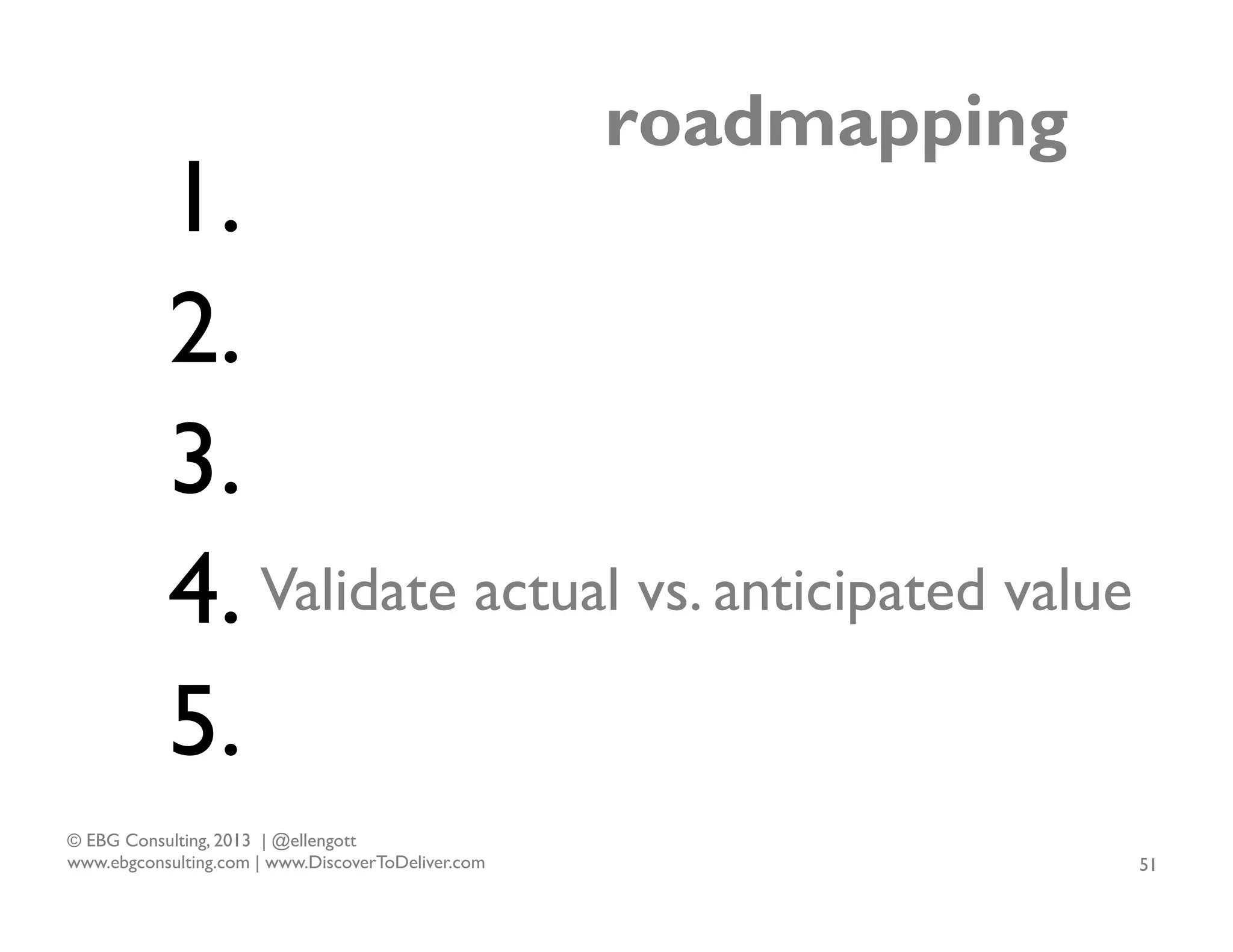roadmapping

1.
2.
3.
4. Validate actual vs. anticipated value
5.
© EBG Consulting, 2013 | @ellengott
www.ebgconsulting.com | www.DiscoverToDeliver.com

51

 