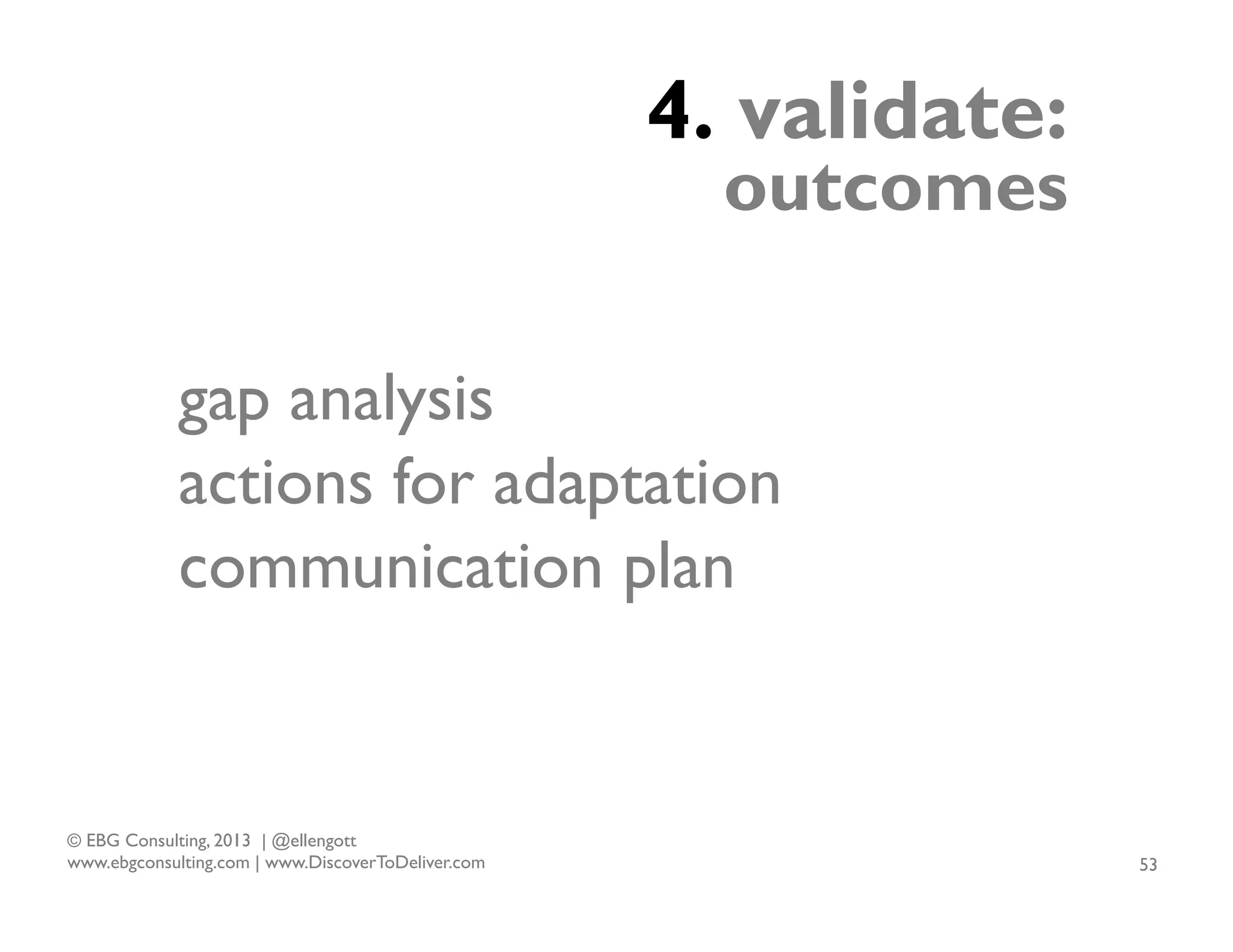 4. validate:

outcomes

gap analysis
actions for adaptation
communication plan

© EBG Consulting, 2013 | @ellengott
www.ebgconsulting.com | www.DiscoverToDeliver.com

53

 