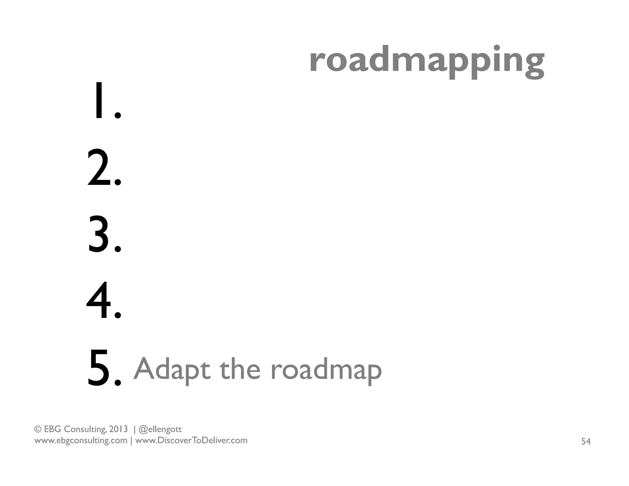 roadmapping

1.
2.
3.
4.
5. Adapt the roadmap
© EBG Consulting, 2013 | @ellengott
www.ebgconsulting.com | www.DiscoverToDeliver.com

54

 