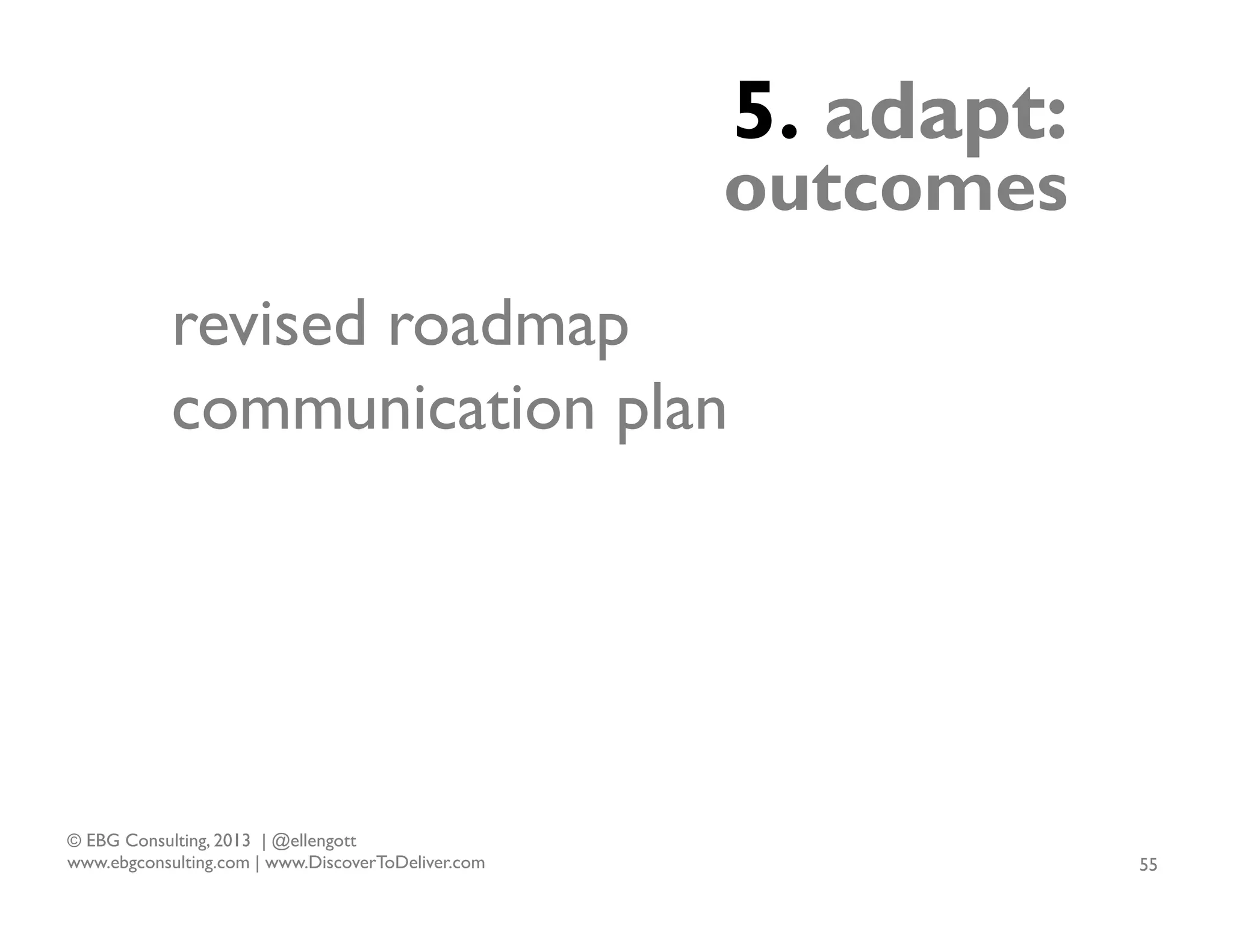 5. adapt:

outcomes
revised roadmap
communication plan

© EBG Consulting, 2013 | @ellengott
www.ebgconsulting.com | www.DiscoverToDeliver.com

55

 