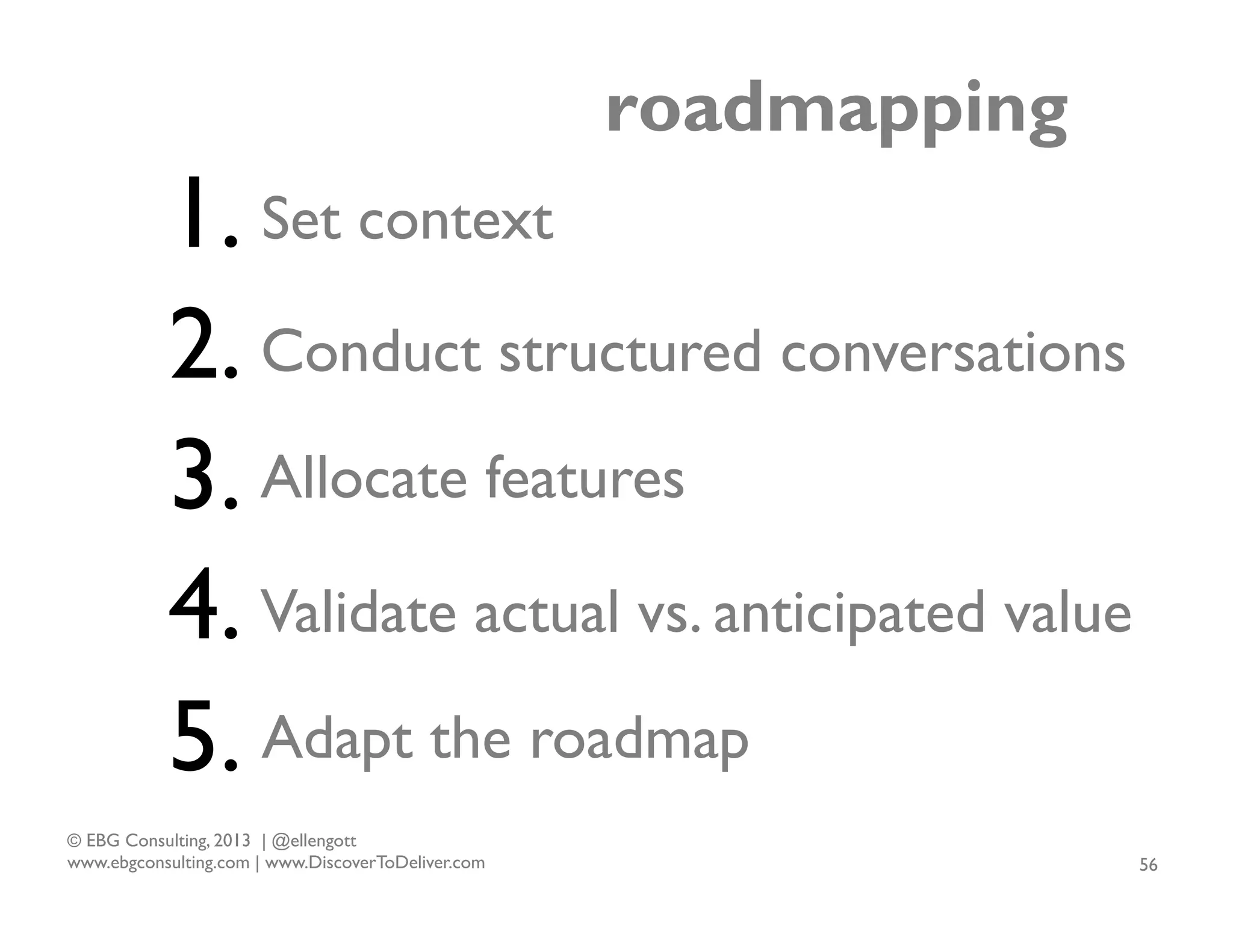 roadmapping

1. Set context
2. Conduct structured conversations
3. Allocate features
4. Validate actual vs. anticipated value
5. Adapt the roadmap
© EBG Consulting, 2013 | @ellengott
www.ebgconsulting.com | www.DiscoverToDeliver.com

56

 