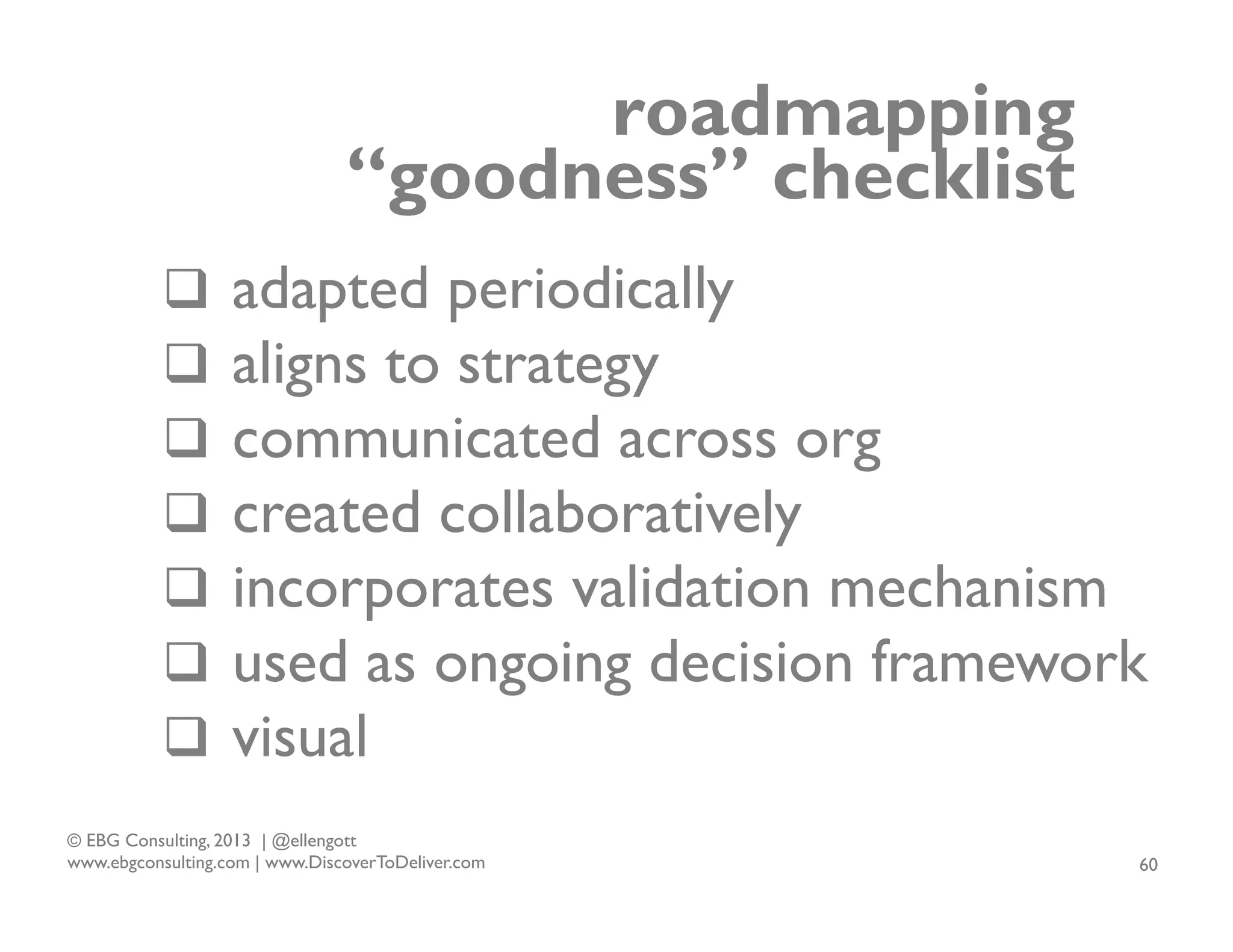 roadmapping
“goodness” checklist
q  adapted periodically
q  aligns to strategy
q  communicated across org
q  created collaboratively
q  incorporates validation mechanism
q  used as ongoing decision framework
q  visual
© EBG Consulting, 2013 | @ellengott
www.ebgconsulting.com | www.DiscoverToDeliver.com

60

 