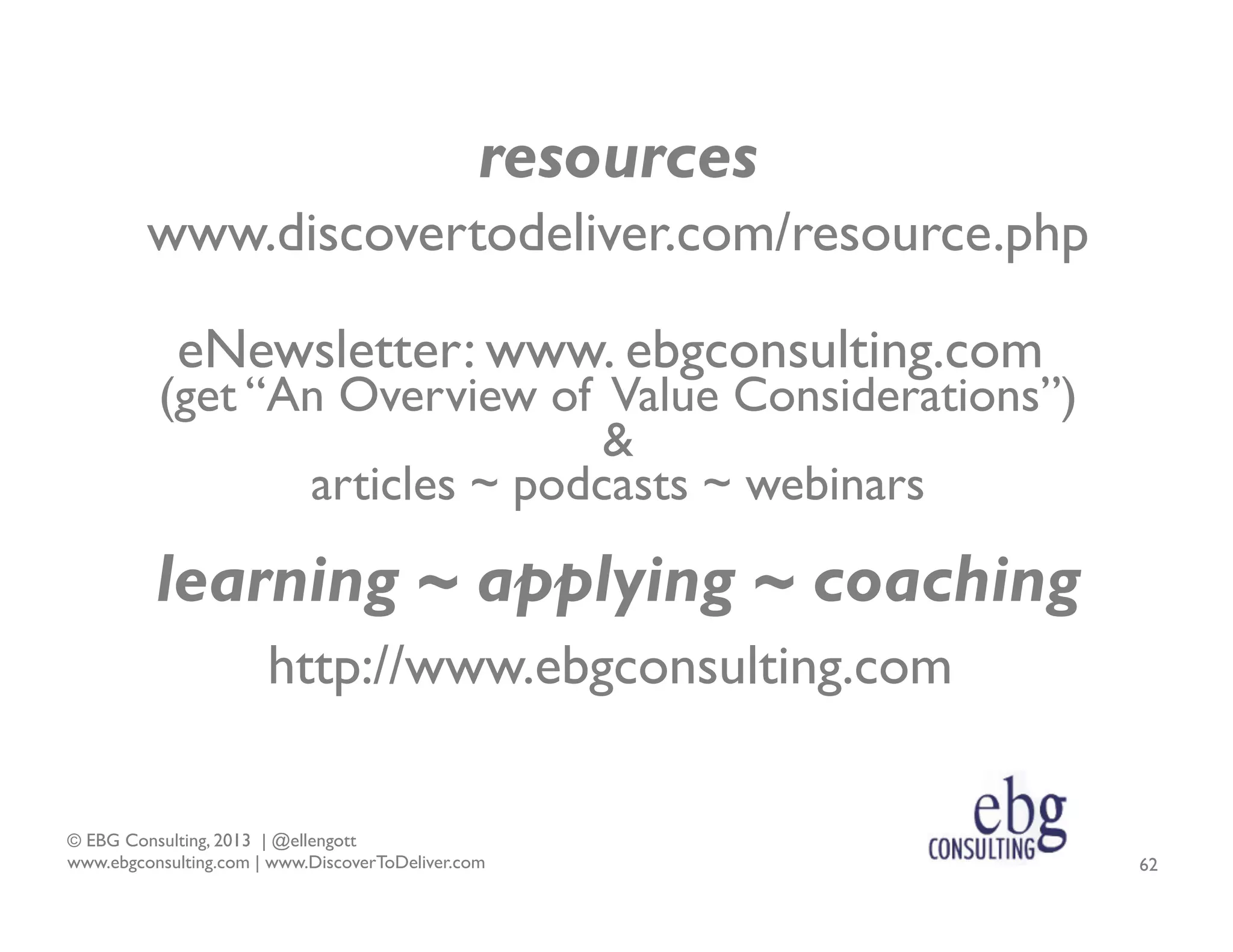 resources
www.discovertodeliver.com/resource.php
eNewsletter: www. ebgconsulting.com

(get “An Overview of Value Considerations”)
&
articles ~ podcasts ~ webinars

learning ~ applying ~ coaching
http://www.ebgconsulting.com
© EBG Consulting, 2013 | @ellengott
www.ebgconsulting.com | www.DiscoverToDeliver.com

62

 
