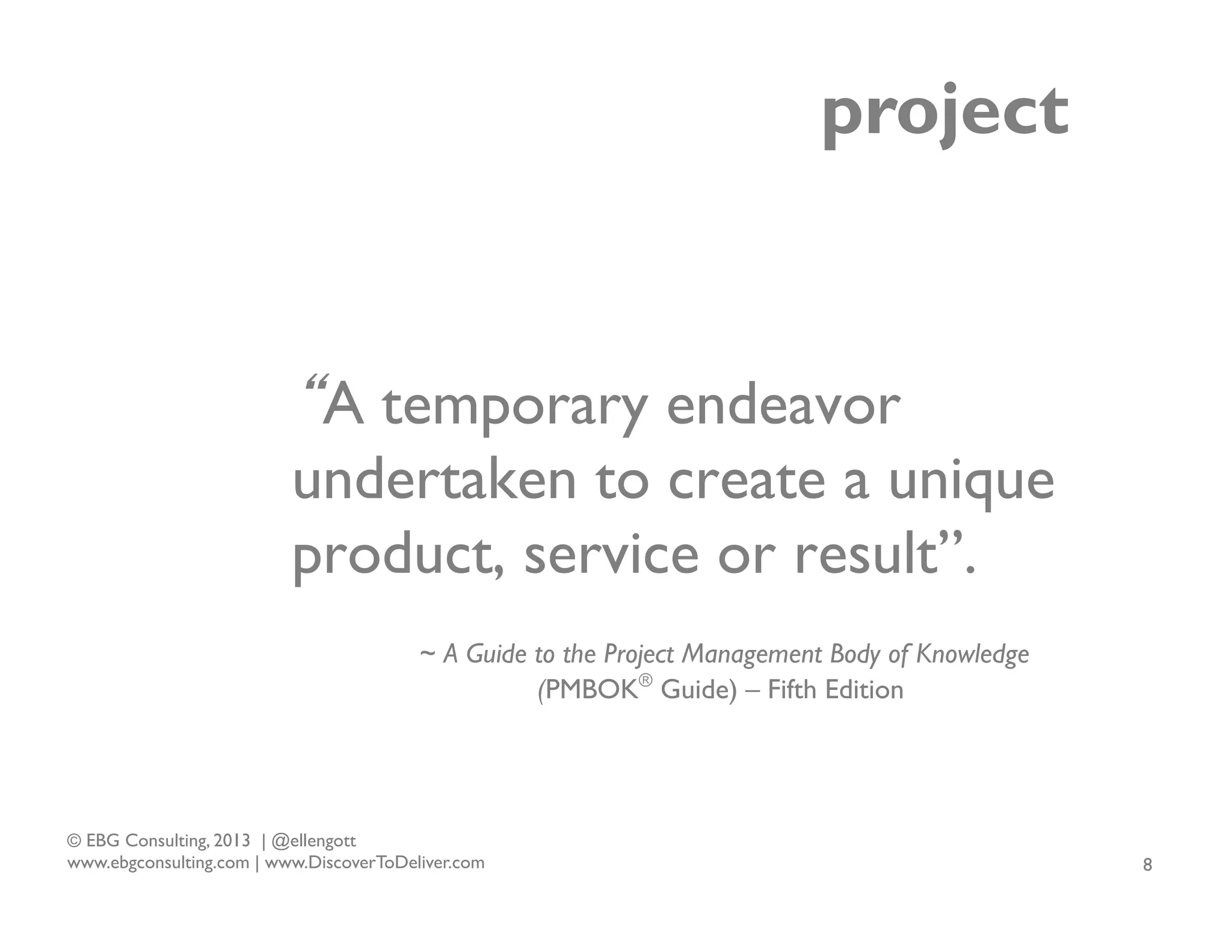 project

“A temporary endeavor
undertaken to create a unique
product, service or result”.
~ A Guide to the Project Management Body of Knowledge
(PMBOK® Guide) – Fifth Edition

© EBG Consulting, 2013 | @ellengott
www.ebgconsulting.com | www.DiscoverToDeliver.com

8

 