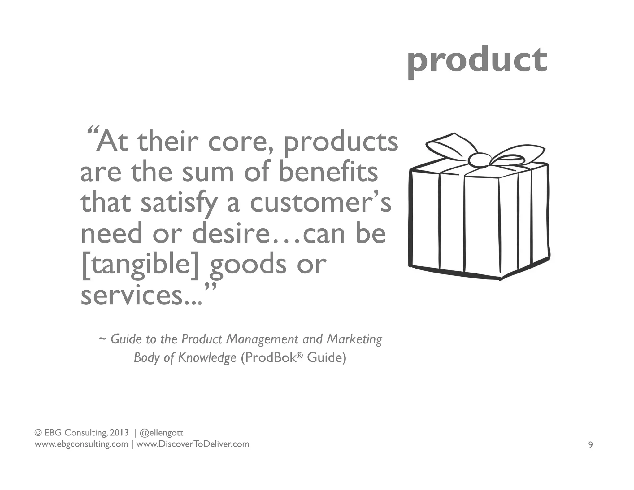 product
“At their core, products
are the sum of benefits
that satisfy a customer’s
need or desire…can be
[tangible] goods or
services...”
~ Guide to the Product Management and Marketing
Body of Knowledge (ProdBok® Guide)

© EBG Consulting, 2013 | @ellengott
www.ebgconsulting.com | www.DiscoverToDeliver.com

9

 