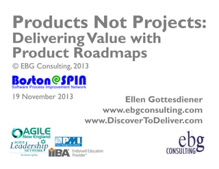 Products Not Projects:
Delivering Value with
Product Roadmaps
© EBG Consulting, 2013

19 November 2013

Ellen Gottesdiener
www.ebgconsulting.com
www.DiscoverToDeliver.com

© EBG Consulting, 2013 | @ellengott
www.ebgconsulting.com | www.DiscoverToDeliver.com

1

 