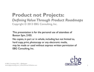 Product not Projects:
Defining Value Through Product Roadmaps
Copyright © 2013 EBG Consulting, Inc.
This presentation is f...