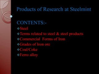Products of Research at Steelmint

CONTENTS:-
Steel
Terms  related to steel & steel products
Commercial Forms of Iron
Grades of Iron ore
Coal/Coke
Ferro alloy
 