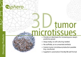 3D tumor
                    microtissues
Oncology Products




                      » Provide an ideal basis for increasing your assay’s
                        predictive power
                      » Assay-ready, no cell culturing needed
                      » No scaffolds, so no unwanted artefacts
                      » Custom tumor microtissue production possible
                        (e.g. cocultures)
                      » Supplied in automation-friendly 96-well format
 