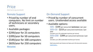 Price
(best price guaranteed)
Remote Support
• Priced by number of end
computers. No limit on number
of technicians or secondary
users.
• Available packages:
• $299/year for 25 computers
• $399/year for 50 computers
• $549/year for 100 computers
• $829/year for 250 computers
More prices
On-Demand Support
• Priced by number of concurrent
users. Unattended access available
• Available options:
SOS - $199 per concurrent technician / per year
SOS+10 - $219 per concurrent technician / per
year
(includes up to 10 unattended machines per license)
SOS+200 - $399 per concurrent technician / per
year
(includes up to 200 unattended machines per license)
Each concurrent user license can have up to 10 concurrent sessions.
Learn more…
 
