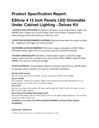 Product Spacification Report:
EShine 4 12 Inch Panels LED Dimmable
Under Cabinet Lighting - Deluxe Kit
HAND WAVEACTIVATED! The Sensitive IR Sensor of our Under Cabinet Lights turn
ON/OFF with a simple wave. Great for Busy Days in the Kitchen. No pesky remote
control that gets dirty and bothers you while you work.
[NEW] TOUCHLESS DIMMING CONTROL! Hold your hand under the sensor to adjust
the brightness of all lights. No remote needed.
ECONOMIC ANDECO-FRIENDLY. With a low energy consumption of 18W, EShine
LED under cabinet lights will save you money and are environment friendly.
STURDY AND ELEGANT. Our EShine Under Cabinet Lights is made from high
quality, sturdy materials. Available in two colors: Warm White (3000K) and Cool White
(6000K), for a homely or professional light.
EASY TO INSTALL. Two Installation Methods Included: Typical Screws and 3M Sticker
(no damage option). Includes wire clips for comfortable installation.
Sturdy and Economic
This kit is made from the best materials and uses an economic 18 Watt Power Supply.
Easy to Install
Two installation methods are included: Simple screws method and 4 powerful 3M stickers for a no-
damage options, so you don't ruin your precious cabinets.
Fun to Use
Just wave your hand at the sensitive IR Sensor and the light will turn ON. Just do the same to turn it
OFF. It is that simple and fun!
[New Feature] Touchless Dimming Control
Hold your hand steady under the sensor and you will see how lights change brightness. You can adjust
it from 10 to 100%. Is that cool?
Available in two colors: Cool White (Model EL3004DC) and Warm White (Model
EL3004DW).
PACKAGE CONTENT:
1X LED bar with IR sensor (this bar acts as a controller unit forrest of lights in the chain)
 