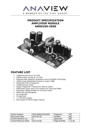 Article Number: PDS-AMS0100-2X00 Prepared: PB
Document Date: 2013-07-22 Verified: MC
Current Revision no.: G Approved: MC
Current Revision Date: 2013-12-02 Page Number: 1 of 34
PRODUCT SPECIFICATION
AMPLIFIER MODULE
AMS0100-2X00
FEATURE LIST
 2x50Wrms into 4Ω @ 1% THD
 120Wrms BTL into 6Ω @ 1% THD
 Patented AMS (adaptive modulation servo) amplifier technology
 100kHz load independent frequency range (-3dB)
 Almost flat THD vs frequency
 115dB dynamic range
 Output impedance <10mΩ from 20Hz to 20kHz
 Differential inputs with 0.1% resistors for improved CMRR
 Automatic voltage doubler for universal mains
 Meets EuP and Energystar
 UL recognized
 CE approved
 +/-14V AUX outputs
 AUX output for third hanger channel
 