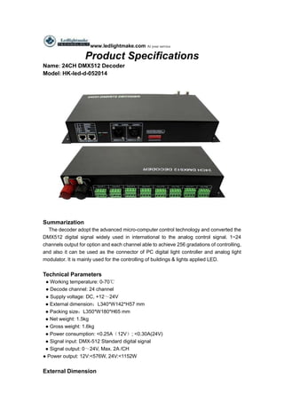 www.ledlightmake.com At your service
Product Specifications
Name: 24CH DMX512 Decoder
Model: HK-led-d-052014
Summarization
The decoder adopt the advanced micro-computer control technology and converted the
DMX512 digital signal widely used in international to the analog control signal. 1~24
channels output for option and each channel able to achieve 256 gradations of controlling,
and also it can be used as the connector of PC digital light controller and analog light
modulator. It is mainly used for the controlling of buildings & lights applied LED.
Technical Parameters
● Working temperature: 0-70℃
● Decode channel: 24 channel
● Supply voltage: DC, +12～24V
● External dimension：L340*W142*H57 mm
● Packing size：L350*W180*H65 mm
● Net weight: 1.5kg
● Gross weight: 1.6kg
● Power consumption: <0.25A（12V）; <0.30A(24V)
● Signal input: DMX-512 Standard digital signal
● Signal output: 0～24V, Max. 2A /CH
● Power output: 12V:<576W, 24V:<1152W
External Dimension
 