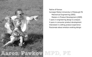 Native of Kansas
             Carnegie Mellon University in Pittsburgh PA
                Mechanical Engineering (2002)
                Masters in Product Development (2009)
             7 years in engineering design & analysis
             4 years in consumer product development
             Interested in crafting product experience
             Passionate about emotion evoking design




Aaron Pavkov MPD, PE
 