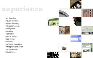 experience
storyboarding
industrial design
rapid prototyping
interaction design
photography
animation
web design
graphic design
logo design
branding
marketing campaigns
ethnographic research
market research
focus groups
 