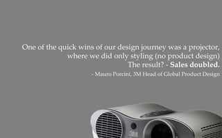 One of the quick wins of our design journey was a projector, 
             where we did only styling (no product design)  
                                The result? ‐ Sales doubled.
                     ‐ Mauro Porcini, 3M Head of Global Product Design
 