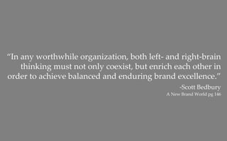 “In any worthwhile organization, both left‐ and right‐brain 
    thinking must not only coexist, but enrich each other in 
order to achieve balanced and enduring brand excellence.”
                                                  ‐Scott Bedbury
                                             A New Brand World pg 146 
 