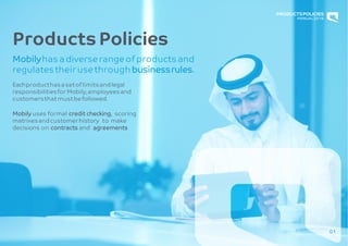 01
ProductsPolicies
Mobilyhas a diverse range of products and
regulatestheir usethrough businessrules.
Eachproducthasa setof limitsandlegal
responsibilitiesfor Mobily,employeesand
customersthat must befollowed.
Mobily uses formal credit checking, scoring
matrixesandcustomerhistory to make
decisions on contracts and agreements
PRODUCTSPOLICIES
MANUAL2018
 