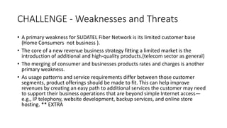 CHALLENGE - Weaknesses and Threats
• A primary weakness for SUDATEL Fiber Network is its limited customer base
(Home Consumers not business ).
• The core of a new revenue business strategy fitting a limited market is the
introduction of additional and high-quality products.(telecom sector as general)
• The merging of consumer and businesses products rates and charges is another
primary weakness.
• As usage patterns and service requirements differ between those customer
segments, product offerings should be made to fit. This can help improve
revenues by creating an easy path to additional services the customer may need
to support their business operations that are beyond simple Internet access—
e.g., IP telephony, website development, backup services, and online store
hosting. ** EXTRA
 
