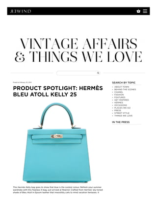 Posted on February 20, 2018
PRODUCT SPOTLIGHT: HERMÈS
BLEU ATOLL KELLY 25
This Hermès Kelly bag goes to show that blue is the coolest colour. Refresh your summer
wardrobe with this flawless It-bag, just arrived at Rewind. Crafted from Hermès’ sky-toned
shade of Bleu Atoll in Epsom leather that irresistibly calls to mind vacation fantasies. It
SEARCH BY TOPIC
ABOUT TOWN
BEHIND THE SCENES
CHANEL
FASHION
FEATURES
GET INSPIRED
HERMES
OCCASIONS
PLACES WE GO
PRESS
STREET STYLE
THINGS WE LOVE
IN THE PRESS
 