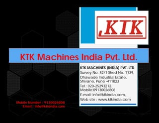 KTK Machines India Pvt. Ltd.
KTK MACHINES (INDIA) PVT. LTD.
Survey No. 82/1 Shed No. 1139,
Dhawade Industrial Estate,
Shivane, Pune -411023
Tel.: 020-25293212.
Mobile:09130026808
E-mail: info@ktkindia.com,
Web site : www.ktkindia.com
Mobile Number : 9130026808
Email : info@ktkindia.com
 