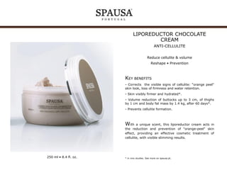 LIPOREDUCTOR CHOCOLATE
CREAM
ANTI-CELLULITE
Reduce cellulite & volume
Reshape • Prevention

KEY BENEFITS
- Corrects the visible signs of cellulite: “orange peel"
skin look, loss of firmness and water retention.
- Skin visibly firmer and hydrated*.
- Volume reduction of buttocks up to 3 cm, of thighs
by 1 cm and body fat mass by 1.4 kg, after 60 days*.
- Prevents cellulite formation.

With

a unique scent, this liporeductor cream acts in
the reduction and prevention of "orange-peel" skin
effect, providing an effective cosmetic treatment of
cellulite, with visible slimming results.

250 ml • 8.4 fl. oz.

* in vivo studies. See more on spausa.pt.

 