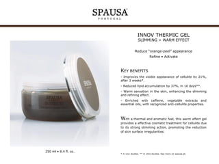 INNOV THERMIC GEL
SLIMMING + WARM EFFECT

Reduce “orange-peel” appearance
Refine • Activate

KEY BENEFITS
- Improves the visible appearance of cellulite by 21%,
after 3 weeks*.
- Reduced lipid accumulation by 37%, in 10 days**.
- Warm sensation in the skin, enhancing the slimming
and refining effect.
- Enriched with caffeine, vegetable extracts and
essential oils, with recognized anti-cellulite properties.

With a thermal and aromatic feel, this warm effect gel
provides a effective cosmetic treatment for cellulite due
to its strong slimming action, promoting the reduction
of skin surface irregularities.

250 ml • 8.4 fl. oz.

* in vivo studies. ** in vitro studies. See more on spausa.pt.

 