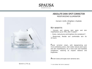 ABSOLUTE DARK SPOT CORRECTOR
MOISTURIZING ILLUMINATOR
Correct • Unify • Brighten • Hydrate

KEY BENEFITS
- Corrects and reduces dark spots
imperfections up to 79%, after 4 weeks*.

and

skin

- Evens, restructures and brightens the complexion*.
- Moisturized,
24 hours.

flexible

and

comfortable

Facial

skin

for

corrector cream, with depigmenting and
micro-exfoliating action, that visibly reduces dark spots
and skin imperfections, for a more even and hydrated
complexion, restoring its original radiance and
brightness.

All skin tones and types even sensitive skin.
50 ml • 1.7 fl. oz.

* in vivo studies. See more on spausa.pt.

 