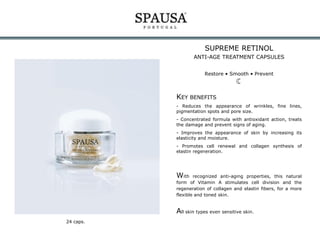 SUPREME RETINOL
ANTI-AGE TREATMENT CAPSULES
Restore • Smooth • Prevent

KEY BENEFITS
- Reduces the appearance of wrinkles, fine lines,
pigmentation spots and pore size.
- Concentrated formula with antioxidant action, treats
the damage and prevent signs of aging.
- Improves the appearance of skin by increasing its
elasticity and moisture.
- Promotes cell renewal and collagen synthesis of
elastin regeneration.

With

recognized anti-aging properties, this natural
form of Vitamin A stimulates cell division and the
regeneration of collagen and elastin fibers, for a more
flexible and toned skin.

All skin types even sensitive skin.
24 caps.

 