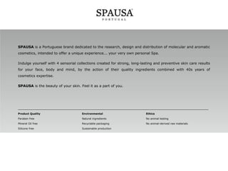 SPAUSA is a Portuguese brand dedicated to the research, design and distribution of molecular and aromatic
cosmetics, intended to offer a unique experience... your very own personal Spa.
Indulge yourself with 4 sensorial collections created for strong, long-lasting and preventive skin care results
for your face, body and mind, by the action of their quality ingredients combined with 40s years of
cosmetics expertise.
SPAUSA is the beauty of your skin. Feel it as a part of you.

______________________________________________________________________________________
Product Quality

Environmental

Ethics

Paraben free

Natural ingredients

No animal testing

Mineral Oil free

Recyclable packaging

No animal-derived raw materials

Silicone free

Sustainable production

 