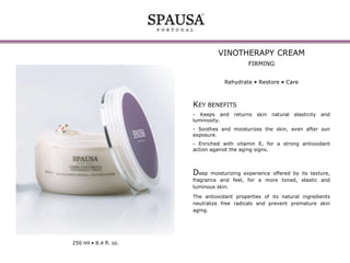VINOTHERAPY CREAM
FIRMING
Rehydrate • Restore • Care

KEY BENEFITS
- Keeps and
luminosity.

returns

skin

natural

elasticity

and

- Soothes and moisturizes the skin, even after sun
exposure.
- Enriched with vitamin E, for a strong antioxidant
action against the aging signs.

Deep

moisturizing experience offered by its texture,
fragrance and feel, for a more toned, elastic and
luminous skin.
The antioxidant properties of its natural ingredients
neutralize free radicals and prevent premature skin
aging.

250 ml • 8.4 fl. oz.

 