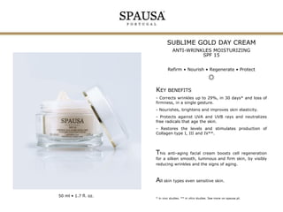 SUBLIME GOLD DAY CREAM
ANTI-WRINKLES MOISTURIZING
SPF 15
Refirm • Nourish • Regenerate • Protect

KEY BENEFITS
- Corrects wrinkles up to 29%, in 30 days* and loss of
firmness, in a single gesture.
- Nourishes, brightens and improves skin elasticity.
- Protects against UVA and UVB rays and neutralizes
free radicals that age the skin.
- Restores the levels and stimulates production of
Collagen type I, III and IV**.

This

anti-aging facial cream boosts cell regeneration
for a silken smooth, luminous and firm skin, by visibly
reducing wrinkles and the signs of aging.

All skin types even sensitive skin.
50 ml • 1.7 fl. oz.

* in vivo studies. ** in vitro studies. See more on spausa.pt.

 
